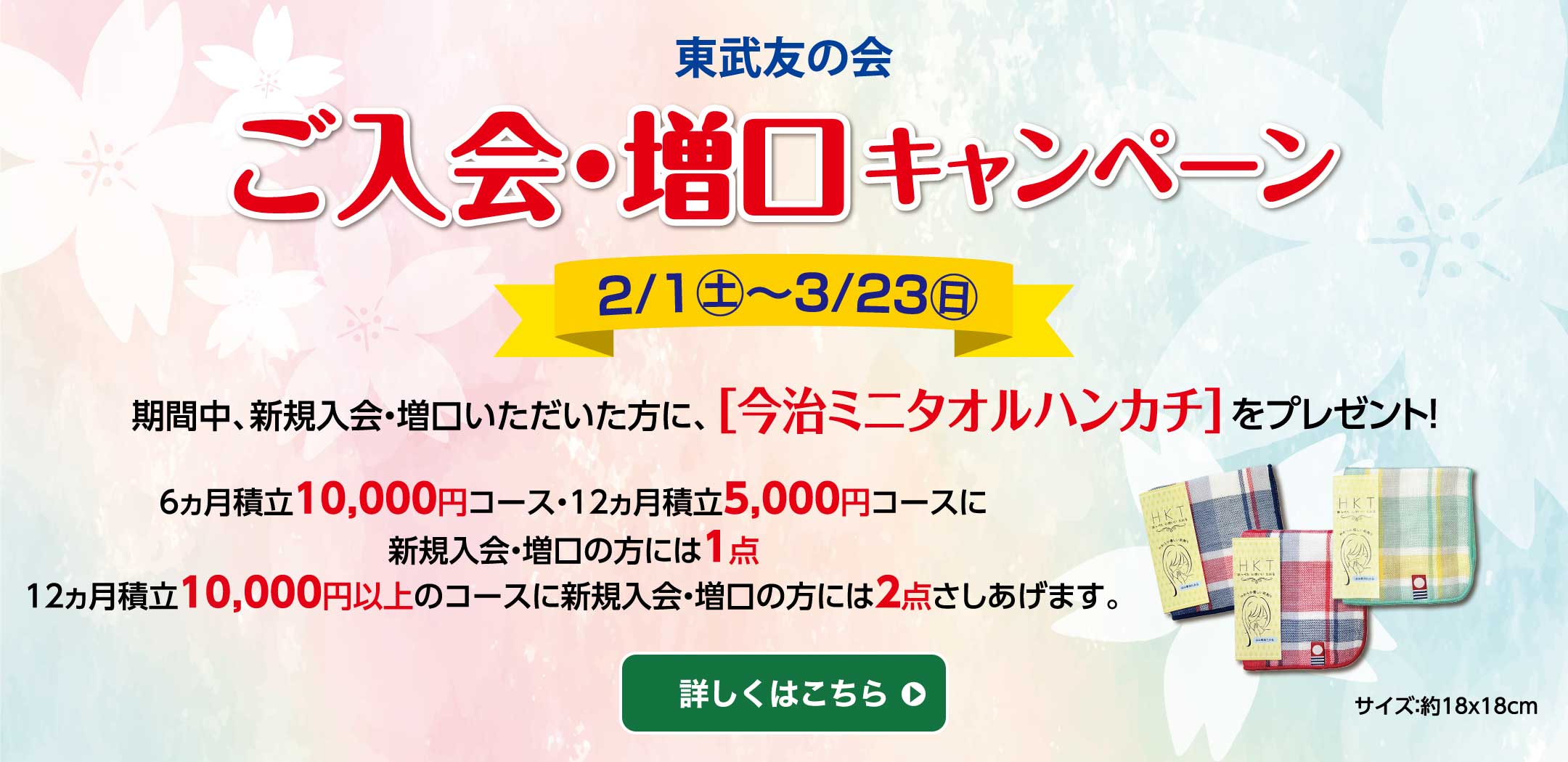 東武友の会　ご入会・増口キャンペーン　期間：2月1日（土）～3月23日（日）　期間中、新規入会・増口いただいた方に、「今治ミニタオルハンカチ」をプレゼント！6ヵ月積立10,000円コース・12ヵ月積立5,000コースに新規入会・増口の方には1点。12ヵ月積立10,000円以上のコースに新規入会・増口の方には2点さしあげます。詳しくはこちら