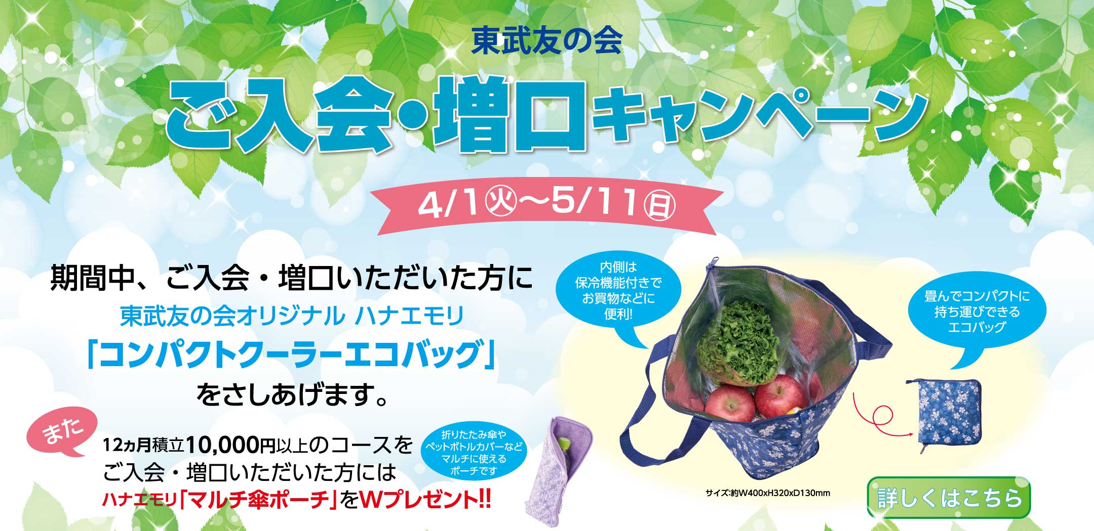東武友の会　ご入会・増口キャンペーン　【期間】4月1日から5月11日　期間中、ご入会・増口いただいた方に、東武友の会オリジナルハナエモリ「コンパクトクーラーエコバッグ」を差し上げます。また、12ヵ月積立10,000円以上のコースをご入会・増口いただいた方には、ハナエモリ「マルチ傘ポーチ」をWプレゼント！！　詳しくはこちら