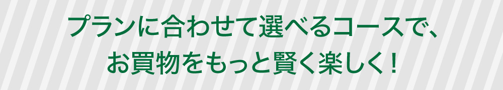 プランに合わせて選べるコースで、お買物をおもっと賢く楽しく！