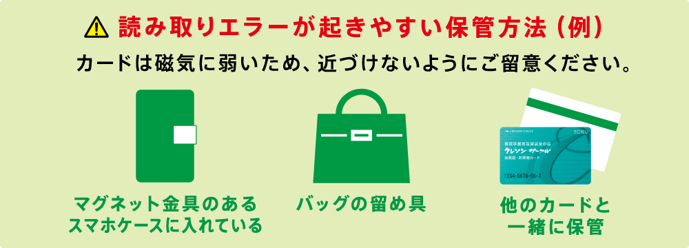 読み取りエラーが起きやすい保管方法（例）　カードは磁気に弱いため、近づけないようにご留意ください。　マグネット金具のあるスマホケースに入れている　バッグの留め具　他のカードと一緒に保管